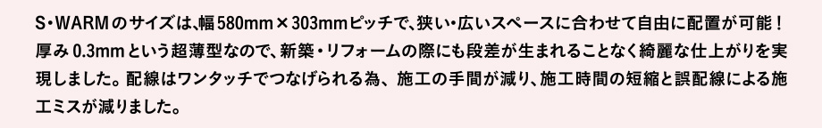S・WARMのサイズは、幅580mm×303mmピッチで、狭い・広いスペースに合わせて自由に配置が可能！厚み0.3mmという超薄型なので、新築・リフォームの際にも段差が生まれることなく綺麗な仕上がりを実現しました。配線はワンタッチでつなげられる為、施工の手間が減り、施工時間の短縮と誤配線による施工ミスが減りました。