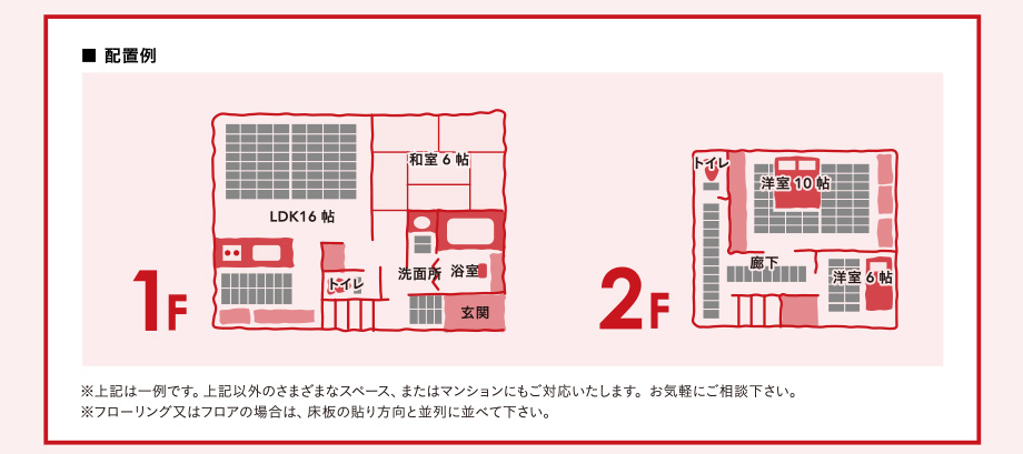 上記は一例です。上記以外のさまざまなスペース、またはマンションにもご対応いたします。お気軽にご相談下さい。※フローリング又はフロアの場合は、床板の貼り方向と並列に並べて下さい。