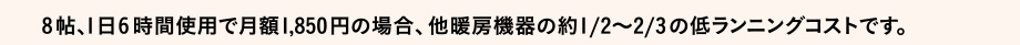 8帖、1日6 時間使用で月額1,850円の場合、他暖房機器の約1/2～2/3の低ランニングコストです。