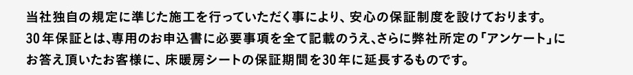 当社独自の規定に準じた施工を行っていただく事により、安心の保証制度を設けております。
30 年保証とは、専用のお申込書に必要事項を全て記載のうえ、さらに弊社所定の「アンケート」にお答え頂いたお客様に、床暖房シートの保証期間を30 年に延長するものです。